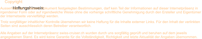 Haftungshinweis:  Trotz sorgfltiger inhaltlicher Kontrolle bernehmen wir keine Haftung fr die Inhalte externer Links. Fr den Inhalt der verlinkten  Seiten sind ausschliesslich deren Betreiber verantwortlich. Alle Angaben auf der Internetprsenz swiss-cruiser.ch wurden durch uns sorgfltig geprft und beruhen auf dem jeweils  angegebenen Stand. Es wird keine Garantie fr die Vollstndigkeit, Richtigkeit und letzte Aktualitt der Angaben bernommen. Copyright  Ausserhalb der in diesem Dokument festgelegten Bestimmungen, darf kein Teil der Informationen auf dieser Internetprsenz in irgendeiner Form oder auf irgendwelche Weise ohne die vorherige schriftliche Genehmigung durch den Ersteller und Eigentmer  der Internetseite vervielfltigt werden. 